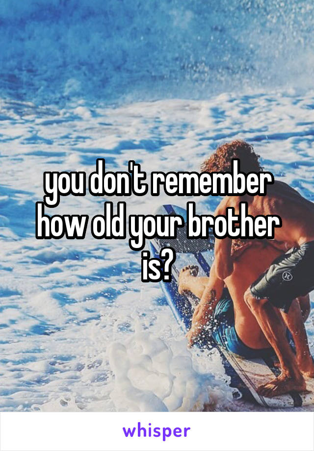 you don't remember how old your brother is?