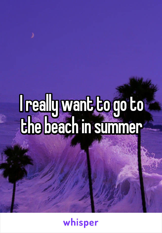 I really want to go to the beach in summer