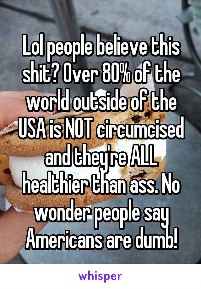 Lol people believe this shit? Over 80% of the world outside of the USA is NOT circumcised and they're ALL healthier than ass. No wonder people say Americans are dumb!