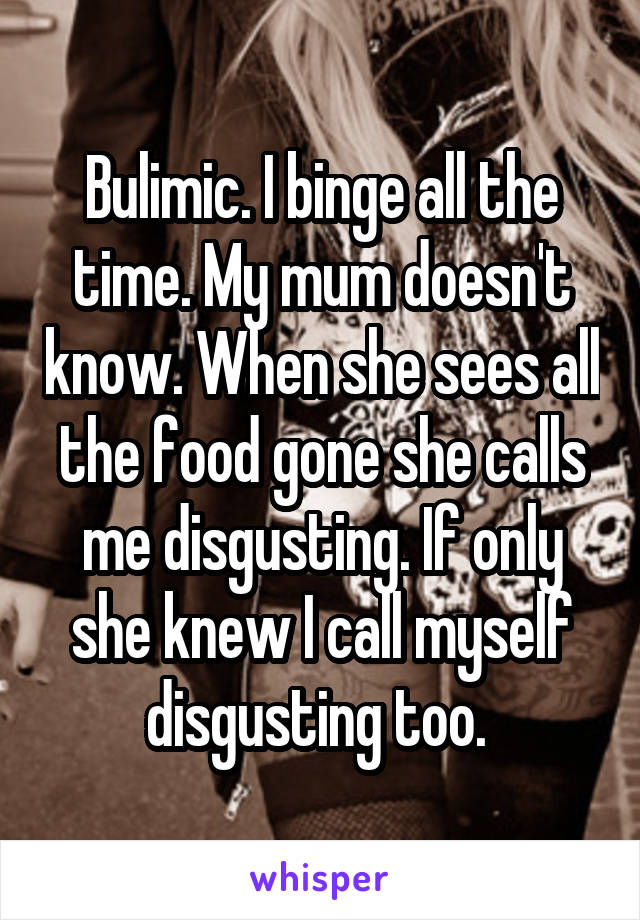 Bulimic. I binge all the time. My mum doesn't know. When she sees all the food gone she calls me disgusting. If only she knew I call myself disgusting too. 
