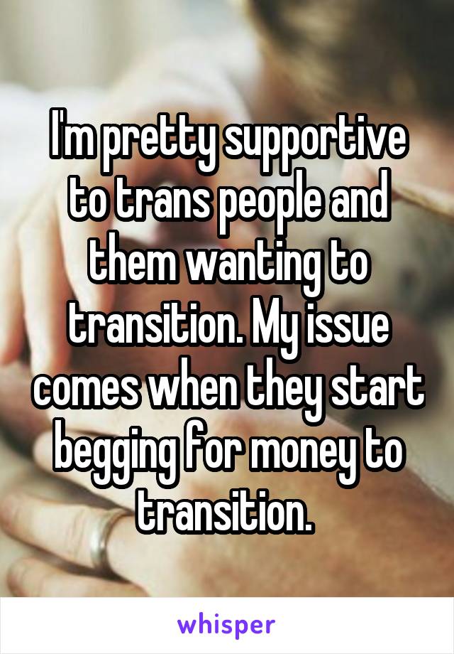 I'm pretty supportive to trans people and them wanting to transition. My issue comes when they start begging for money to transition. 