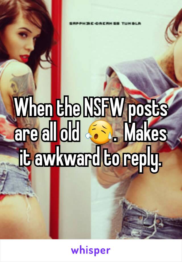 When the NSFW posts are all old 😥.  Makes it awkward to reply.