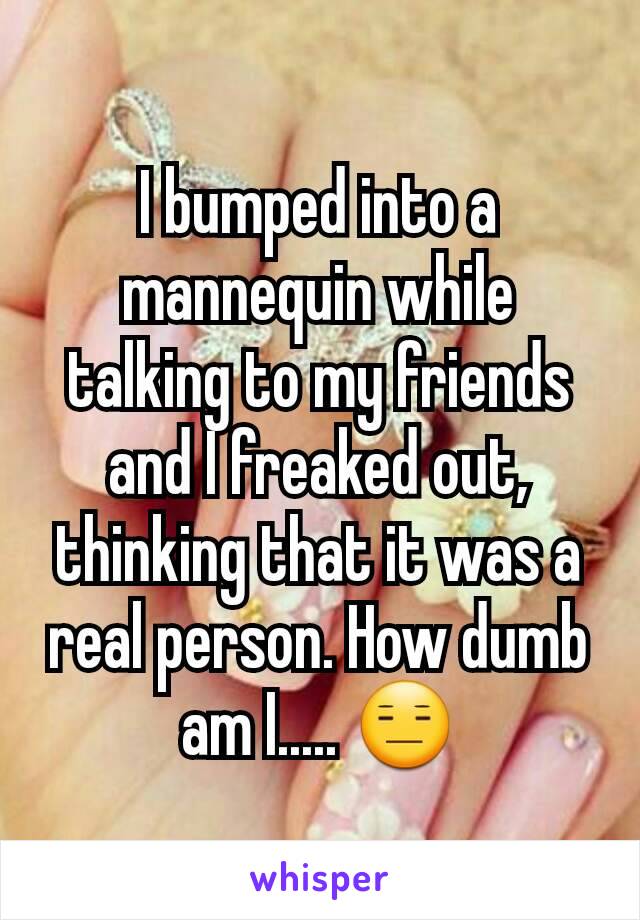 I bumped into a mannequin while talking to my friends and I freaked out, thinking that it was a real person. How dumb am I..... 😑