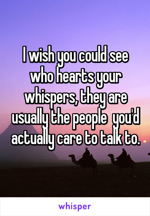 I wish you could see who hearts your whispers, they are usually the people  you'd actually care to talk to. 