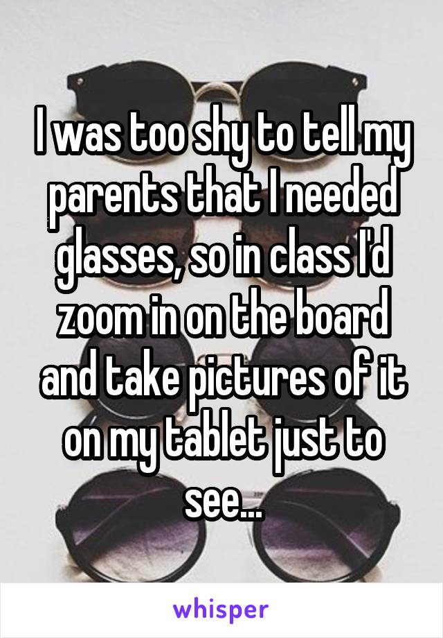 I was too shy to tell my parents that I needed glasses, so in class I'd zoom in on the board and take pictures of it on my tablet just to see...
