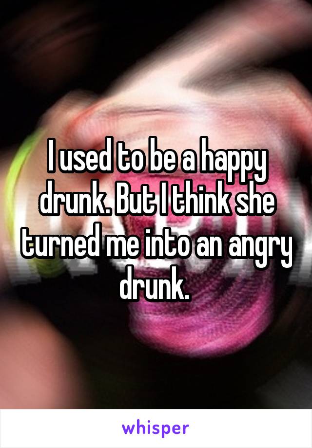 I used to be a happy drunk. But I think she turned me into an angry drunk. 