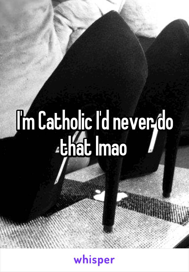 I'm Catholic I'd never do that lmao 