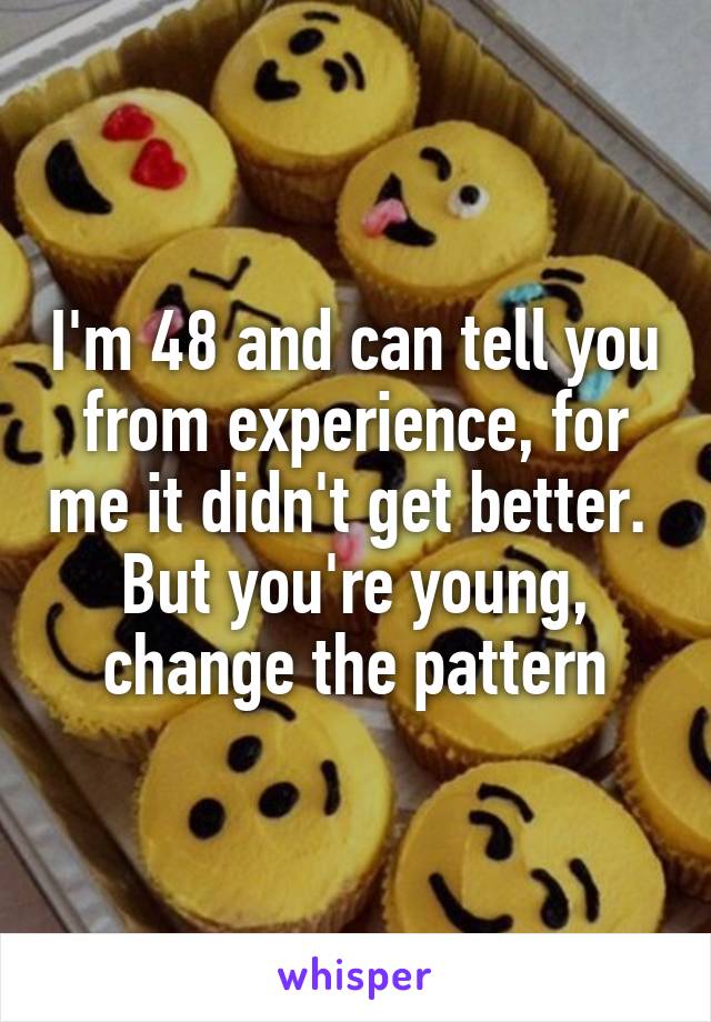 I'm 48 and can tell you from experience, for me it didn't get better.  But you're young, change the pattern