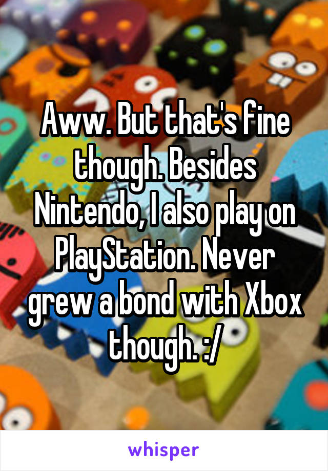 Aww. But that's fine though. Besides Nintendo, I also play on PlayStation. Never grew a bond with Xbox though. :/