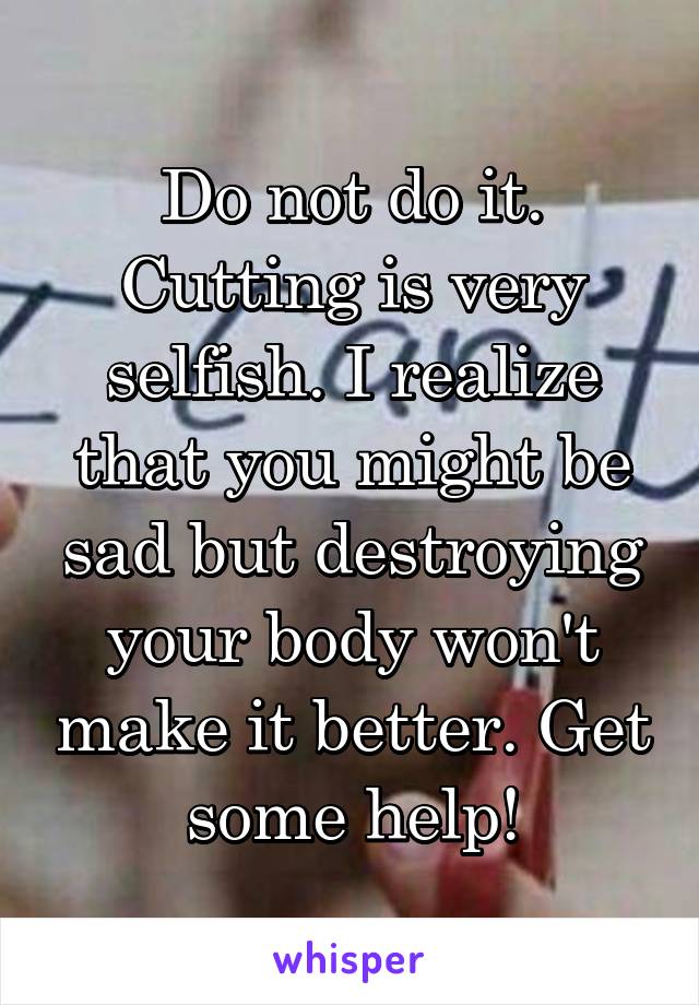 Do not do it. Cutting is very selfish. I realize that you might be sad but destroying your body won't make it better. Get some help!