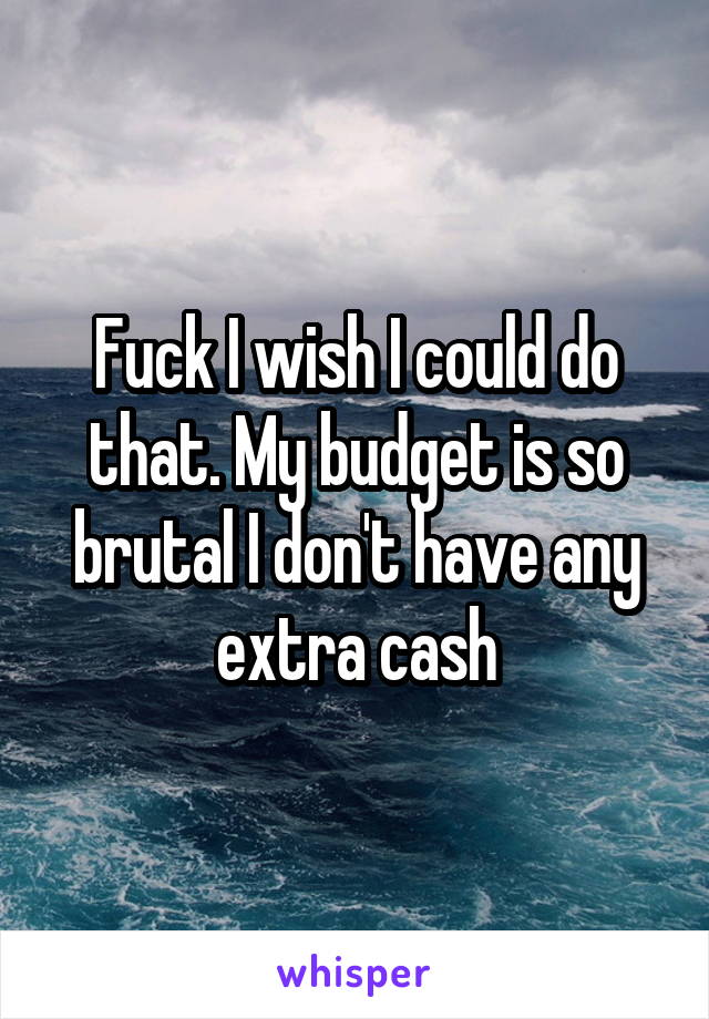 Fuck I wish I could do that. My budget is so brutal I don't have any extra cash