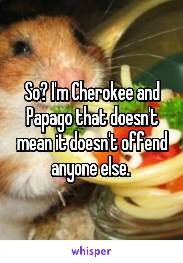 So? I'm Cherokee and Papago that doesn't mean it doesn't offend anyone else. 