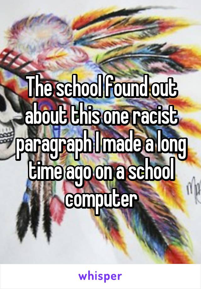 The school found out about this one racist paragraph I made a long time ago on a school computer
