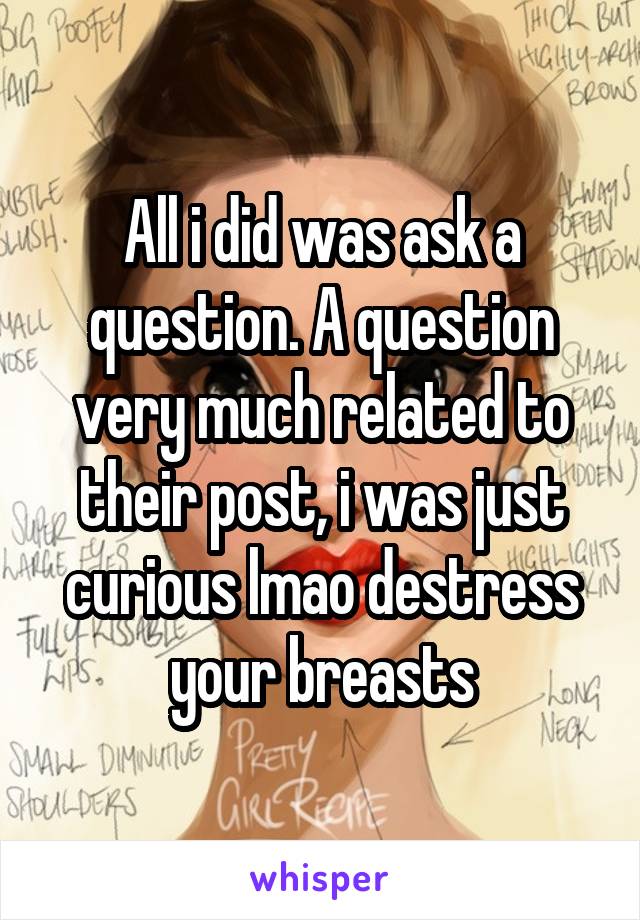 All i did was ask a question. A question very much related to their post, i was just curious lmao destress your breasts