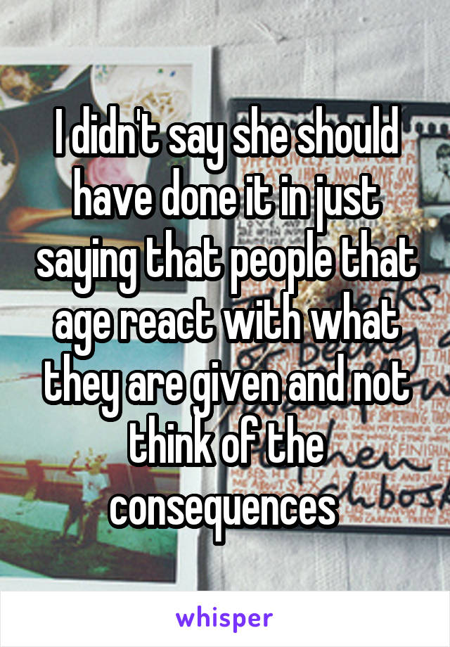 I didn't say she should have done it in just saying that people that age react with what they are given and not think of the consequences 