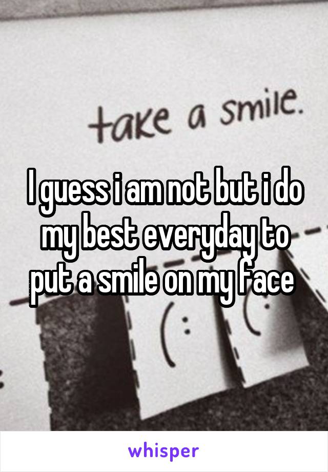 I guess i am not but i do my best everyday to put a smile on my face 