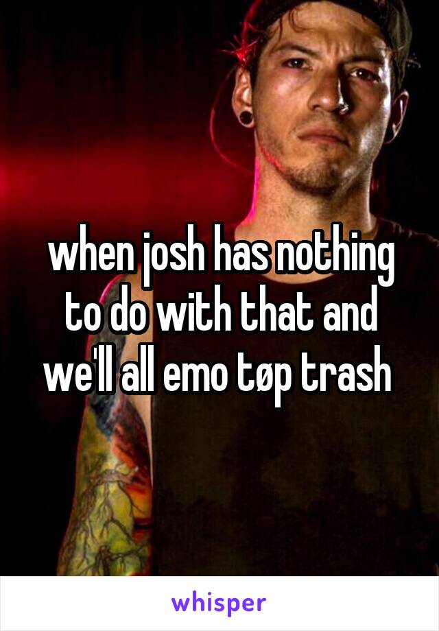 when josh has nothing to do with that and we'll all emo tøp trash 