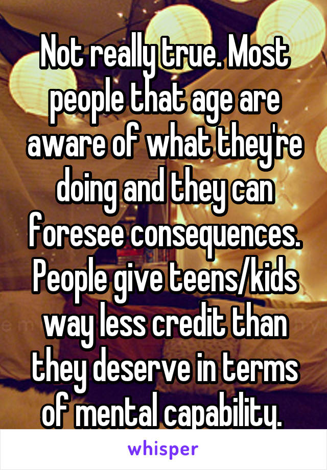 Not really true. Most people that age are aware of what they're doing and they can foresee consequences. People give teens/kids way less credit than they deserve in terms of mental capability. 