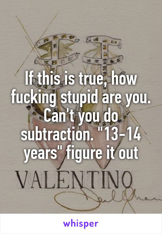 If this is true, how fucking stupid are you. Can't you do subtraction. "13-14 years" figure it out