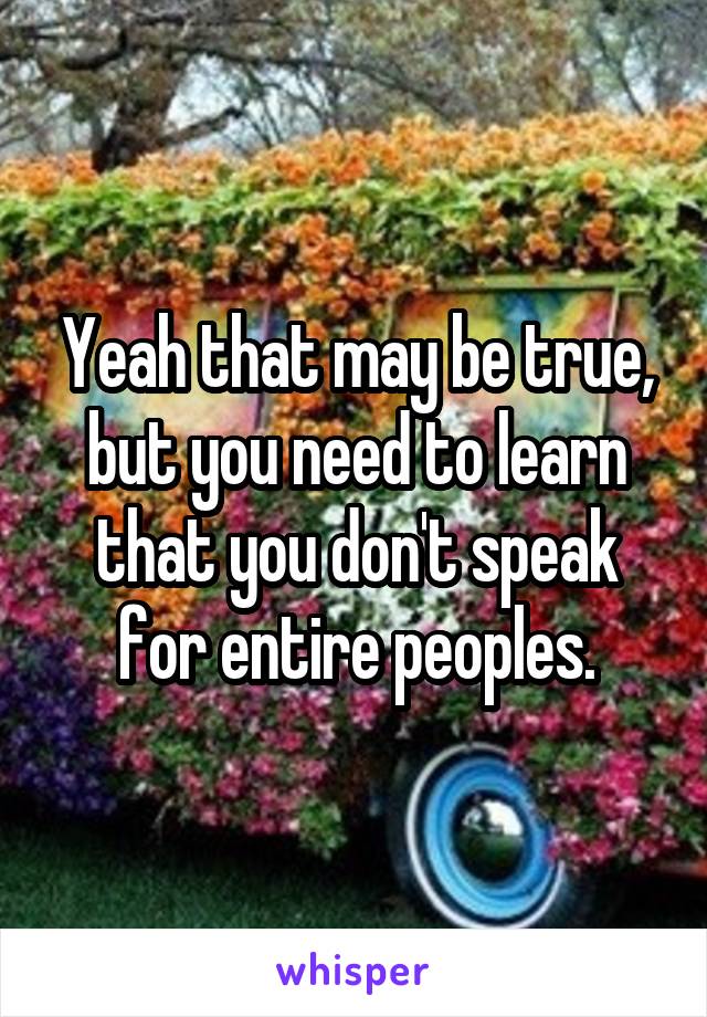 Yeah that may be true, but you need to learn that you don't speak for entire peoples.