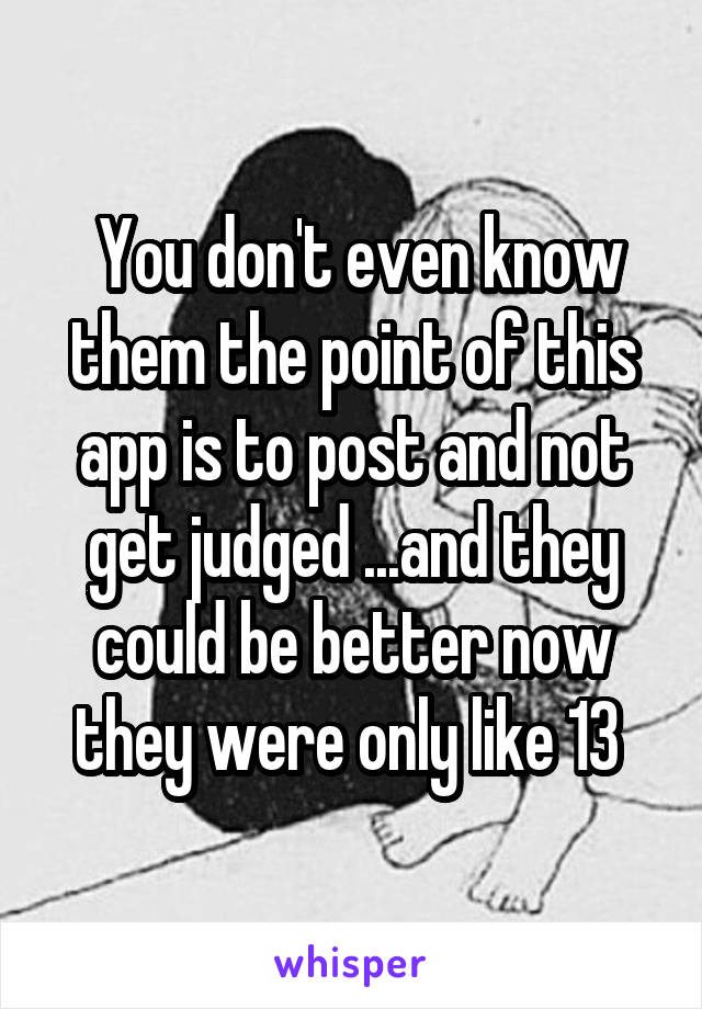  You don't even know them the point of this app is to post and not get judged ...and they could be better now they were only like 13 