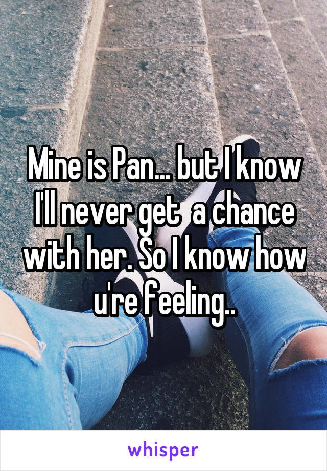Mine is Pan... but I know I'll never get  a chance with her. So I know how u're feeling..