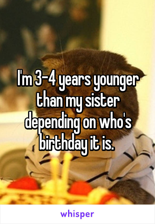 I'm 3-4 years younger than my sister depending on who's birthday it is. 