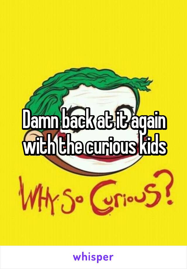 Damn back at it again with the curious kids