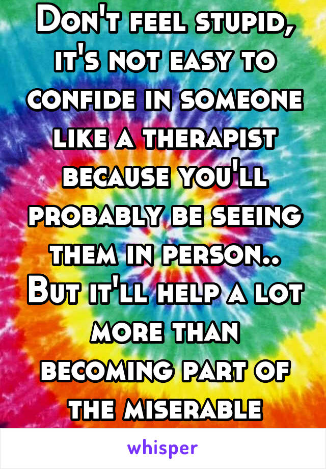 Don't feel stupid, it's not easy to confide in someone like a therapist because you'll probably be seeing them in person.. But it'll help a lot more than becoming part of the miserable crowd on here