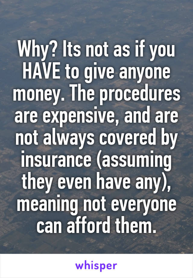 Why? Its not as if you HAVE to give anyone money. The procedures are expensive, and are not always covered by insurance (assuming they even have any), meaning not everyone can afford them.