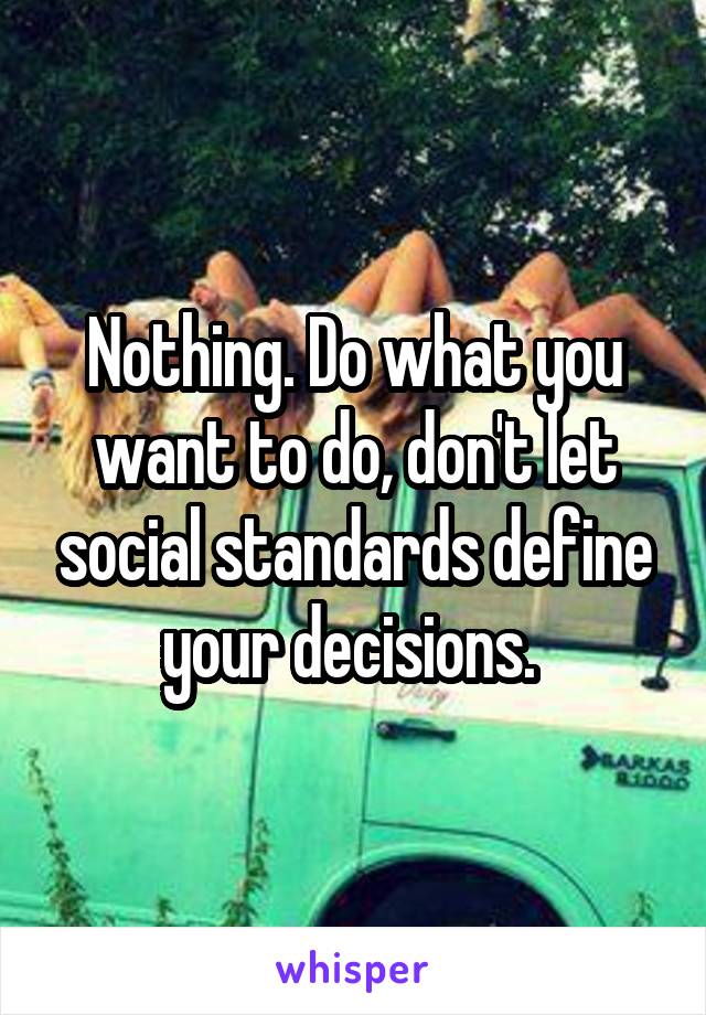Nothing. Do what you want to do, don't let social standards define your decisions. 