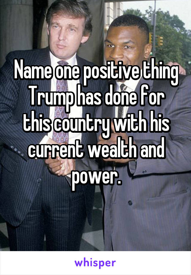 Name one positive thing Trump has done for this country with his current wealth and power.
