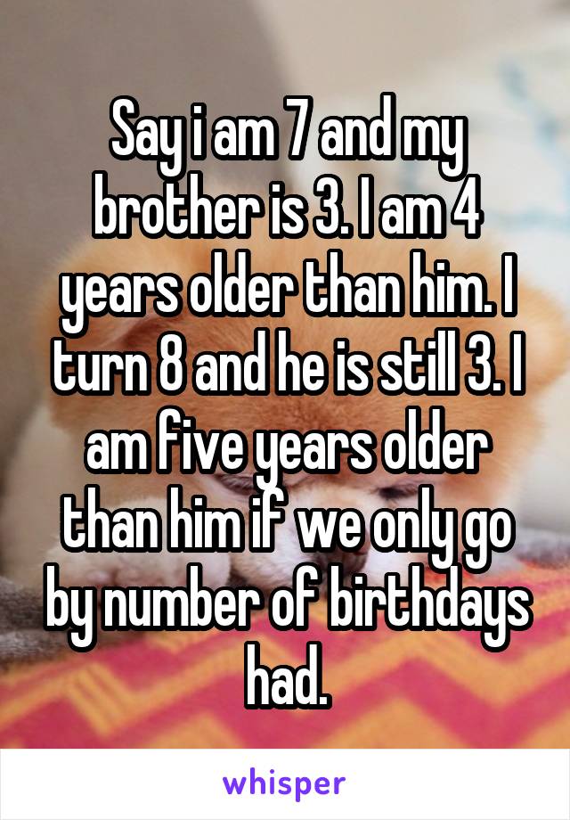 Say i am 7 and my brother is 3. I am 4 years older than him. I turn 8 and he is still 3. I am five years older than him if we only go by number of birthdays had.