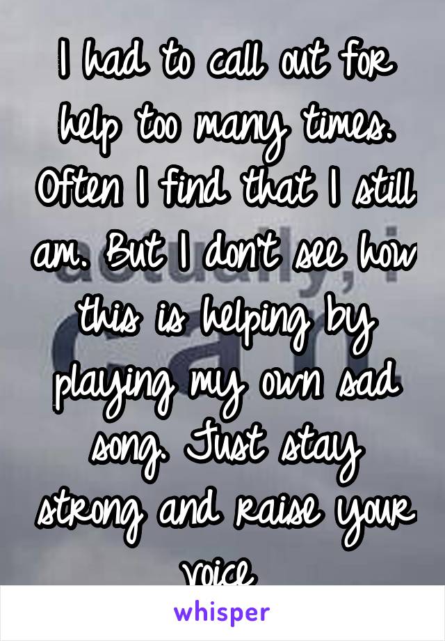 I had to call out for help too many times. Often I find that I still am. But I don't see how this is helping by playing my own sad song. Just stay strong and raise your voice 