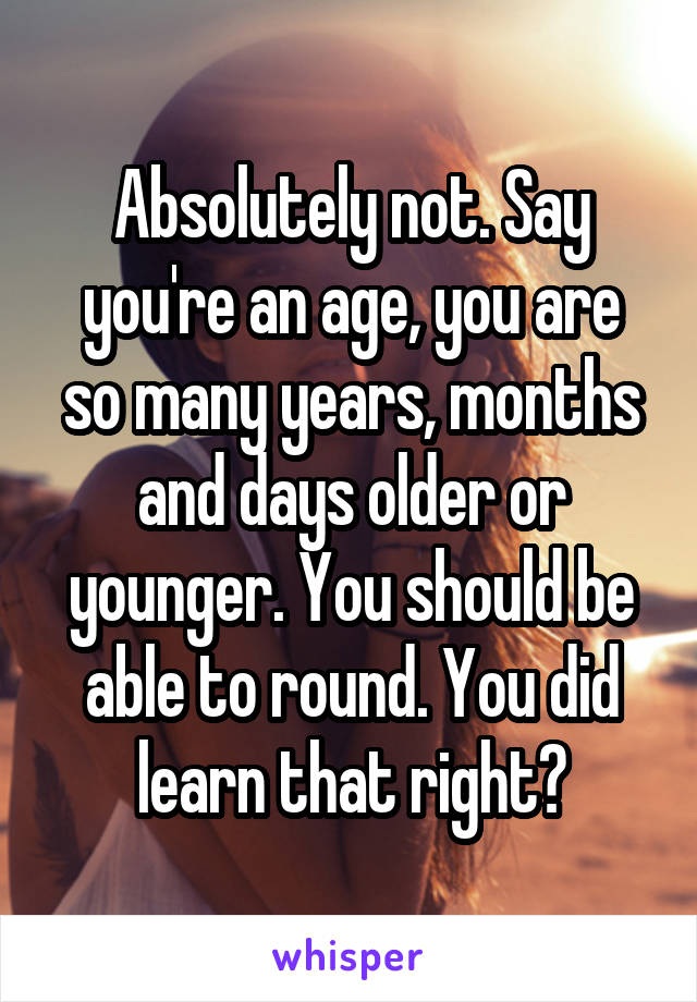 Absolutely not. Say you're an age, you are so many years, months and days older or younger. You should be able to round. You did learn that right?