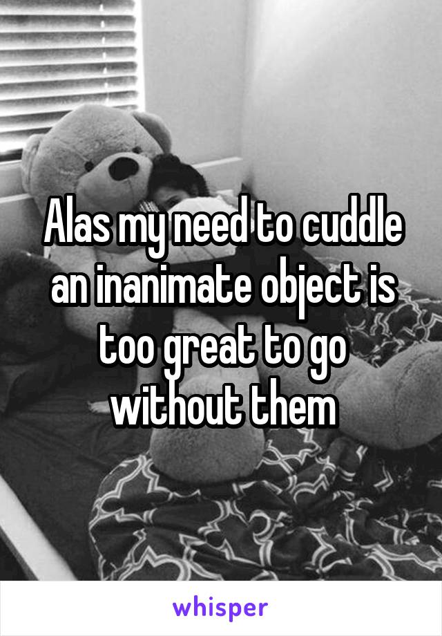 Alas my need to cuddle an inanimate object is too great to go without them