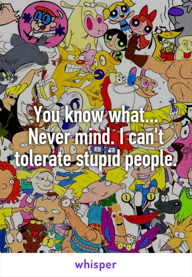 You know what... Never mind. I can't tolerate stupid people.