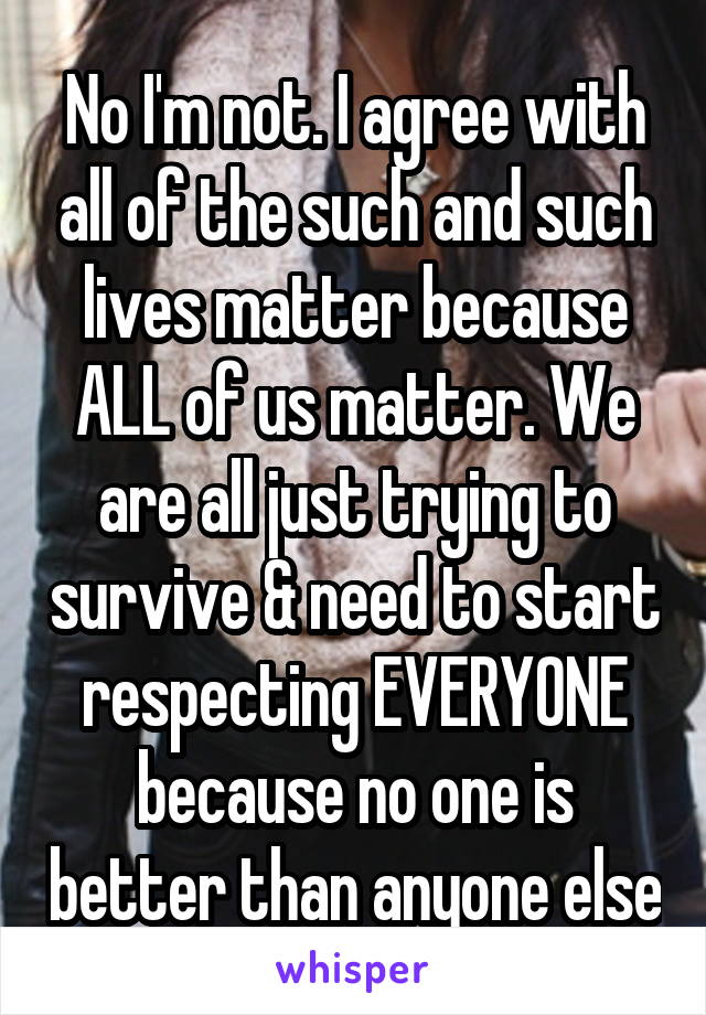 No I'm not. I agree with all of the such and such lives matter because ALL of us matter. We are all just trying to survive & need to start respecting EVERYONE because no one is better than anyone else