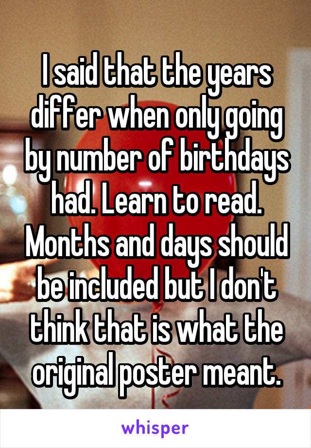 I said that the years differ when only going by number of birthdays had. Learn to read. Months and days should be included but I don't think that is what the original poster meant.