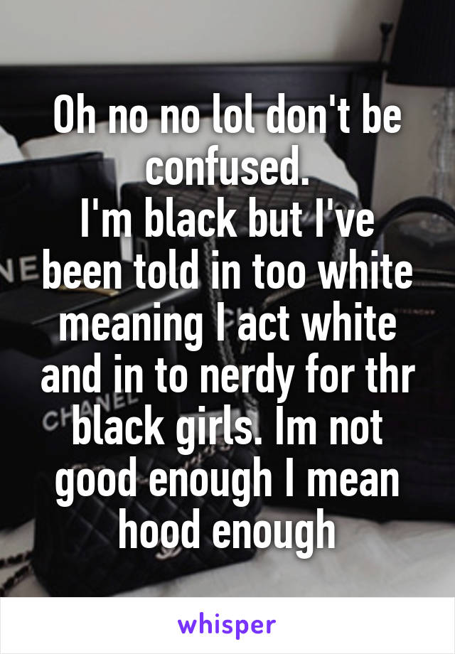 Oh no no lol don't be confused.
I'm black but I've been told in too white meaning I act white and in to nerdy for thr black girls. Im not good enough I mean hood enough