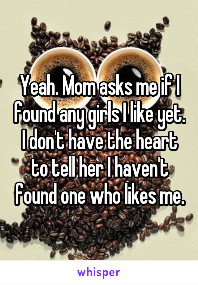Yeah. Mom asks me if I found any girls I like yet. I don't have the heart to tell her I haven't found one who likes me.