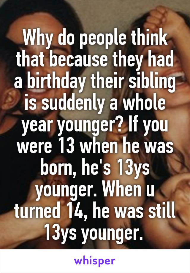 Why do people think that because they had a birthday their sibling is suddenly a whole year younger? If you were 13 when he was born, he's 13ys younger. When u turned 14, he was still 13ys younger. 