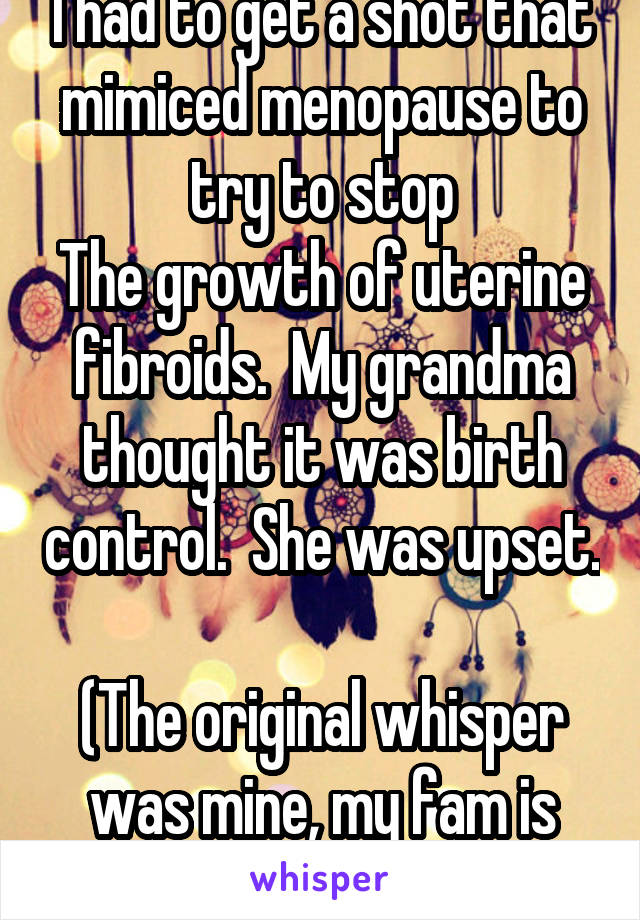 I had to get a shot that mimiced menopause to try to stop
The growth of uterine fibroids.  My grandma thought it was birth control.  She was upset. 
(The original whisper was mine, my fam is strict) 