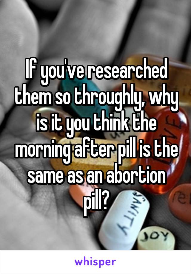 If you've researched them so throughly, why is it you think the morning after pill is the same as an abortion pill?