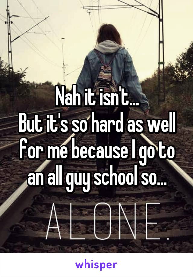 Nah it isn't...
But it's so hard as well for me because I go to an all guy school so...