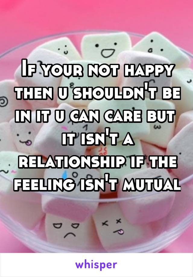 If your not happy then u shouldn't be in it u can care but  it isn't a relationship if the feeling isn't mutual 