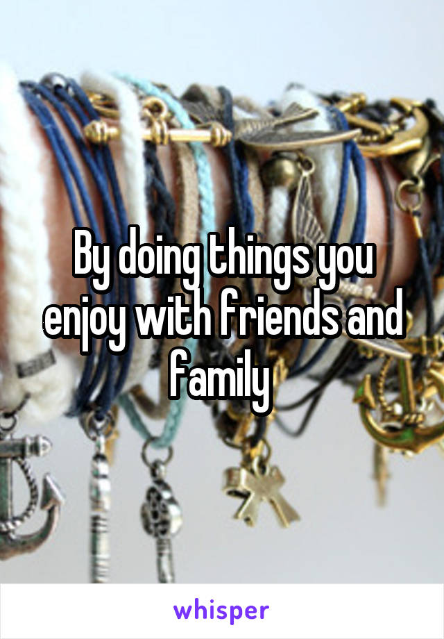 By doing things you enjoy with friends and family 