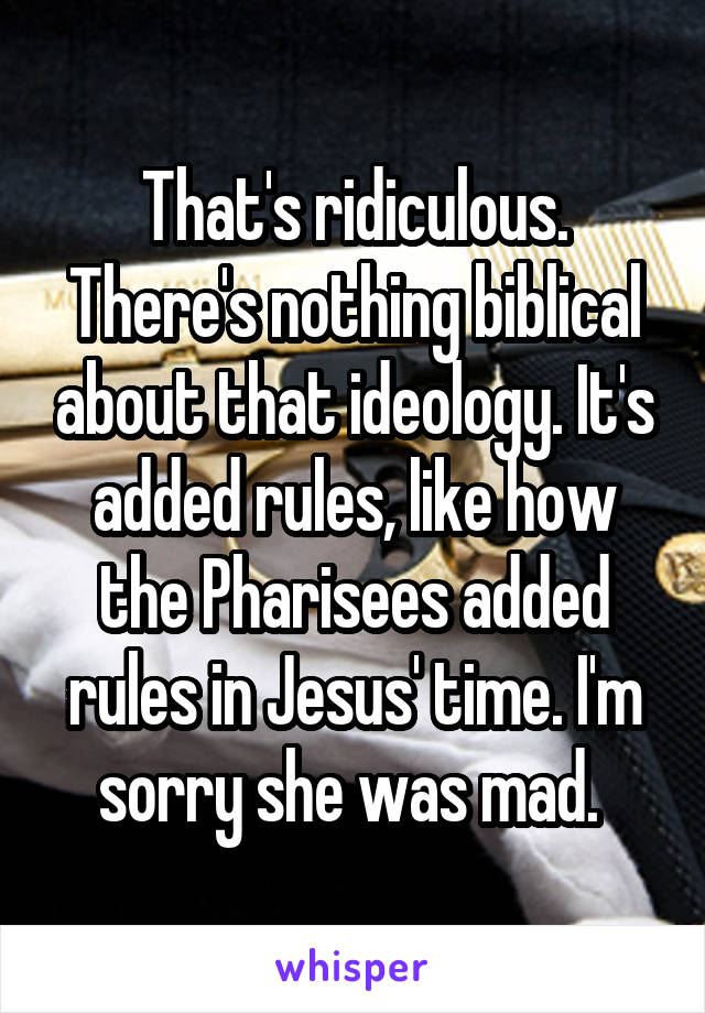 That's ridiculous. There's nothing biblical about that ideology. It's added rules, like how the Pharisees added rules in Jesus' time. I'm sorry she was mad. 