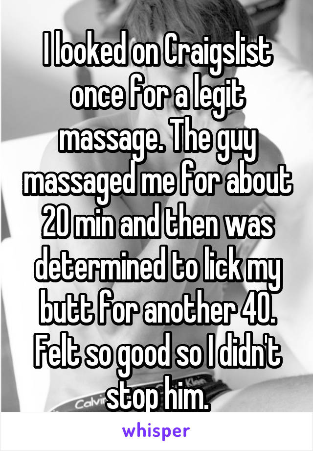 I looked on Craigslist once for a legit massage. The guy massaged me for about 20 min and then was determined to lick my butt for another 40. Felt so good so I didn't stop him.