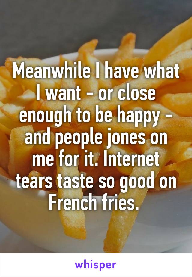 Meanwhile I have what I want - or close enough to be happy - and people jones on me for it. Internet tears taste so good on French fries. 